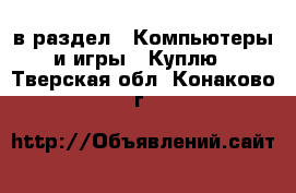  в раздел : Компьютеры и игры » Куплю . Тверская обл.,Конаково г.
